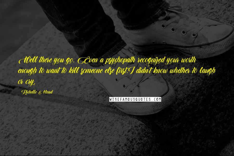 Richelle Mead Quotes: Well there you go. Even a psychopath recognized your worth enough to want to kill someone else first.I didn't know whether to laugh or cry.