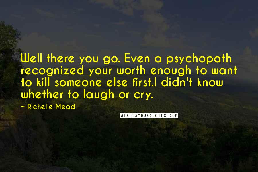 Richelle Mead Quotes: Well there you go. Even a psychopath recognized your worth enough to want to kill someone else first.I didn't know whether to laugh or cry.