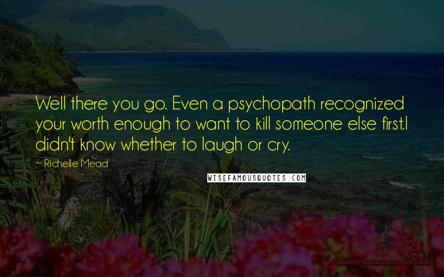 Richelle Mead Quotes: Well there you go. Even a psychopath recognized your worth enough to want to kill someone else first.I didn't know whether to laugh or cry.