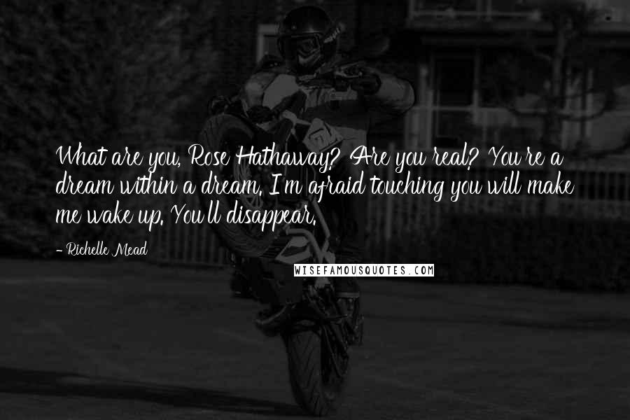 Richelle Mead Quotes: What are you, Rose Hathaway? Are you real? You're a dream within a dream. I'm afraid touching you will make me wake up. You'll disappear.