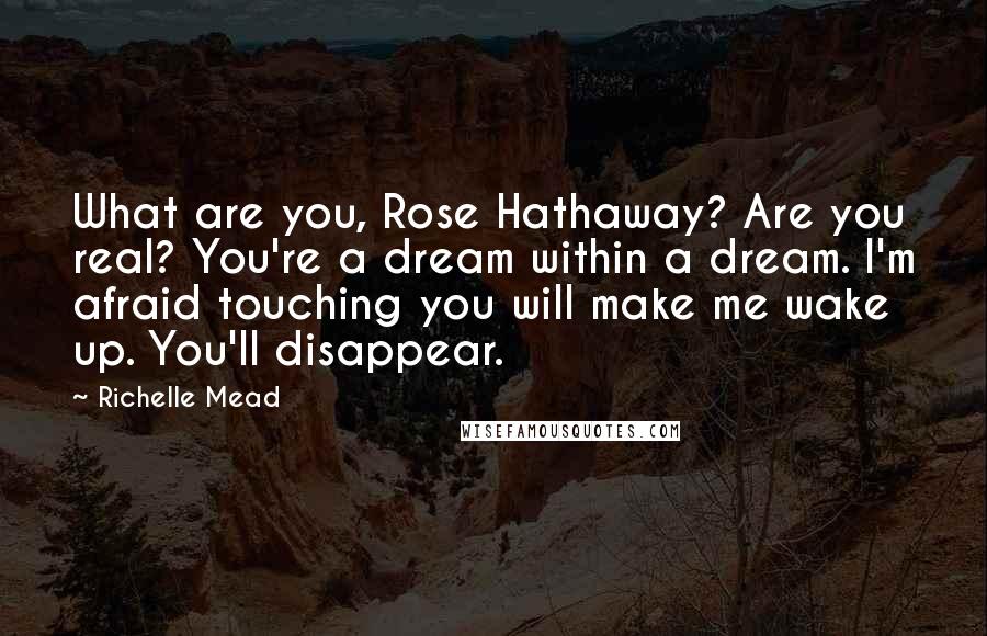 Richelle Mead Quotes: What are you, Rose Hathaway? Are you real? You're a dream within a dream. I'm afraid touching you will make me wake up. You'll disappear.