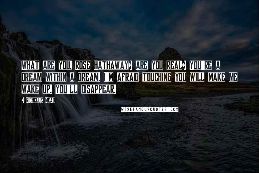 Richelle Mead Quotes: What are you, Rose Hathaway? Are you real? You're a dream within a dream. I'm afraid touching you will make me wake up. You'll disappear.