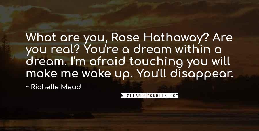 Richelle Mead Quotes: What are you, Rose Hathaway? Are you real? You're a dream within a dream. I'm afraid touching you will make me wake up. You'll disappear.