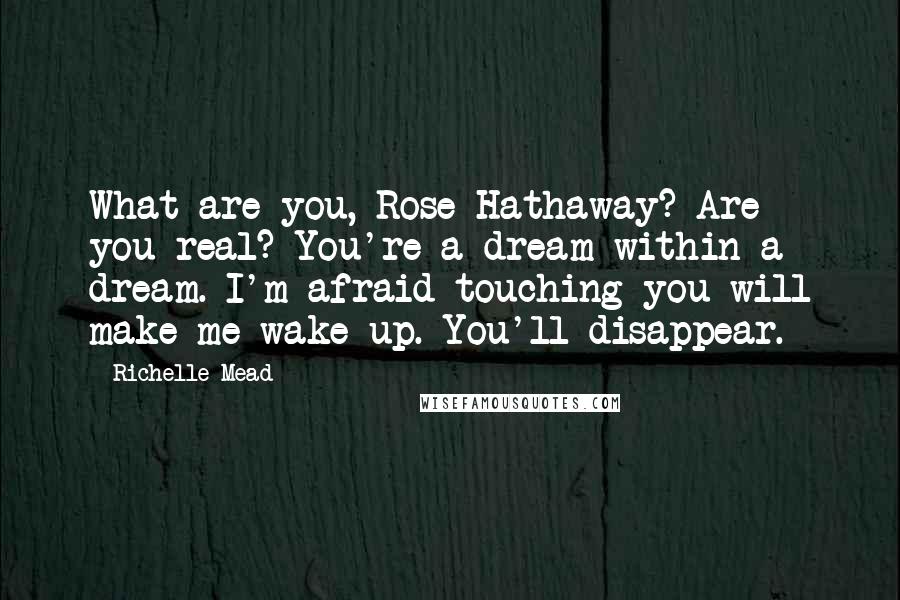 Richelle Mead Quotes: What are you, Rose Hathaway? Are you real? You're a dream within a dream. I'm afraid touching you will make me wake up. You'll disappear.