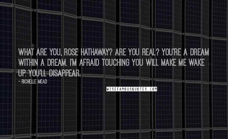 Richelle Mead Quotes: What are you, Rose Hathaway? Are you real? You're a dream within a dream. I'm afraid touching you will make me wake up. You'll disappear.