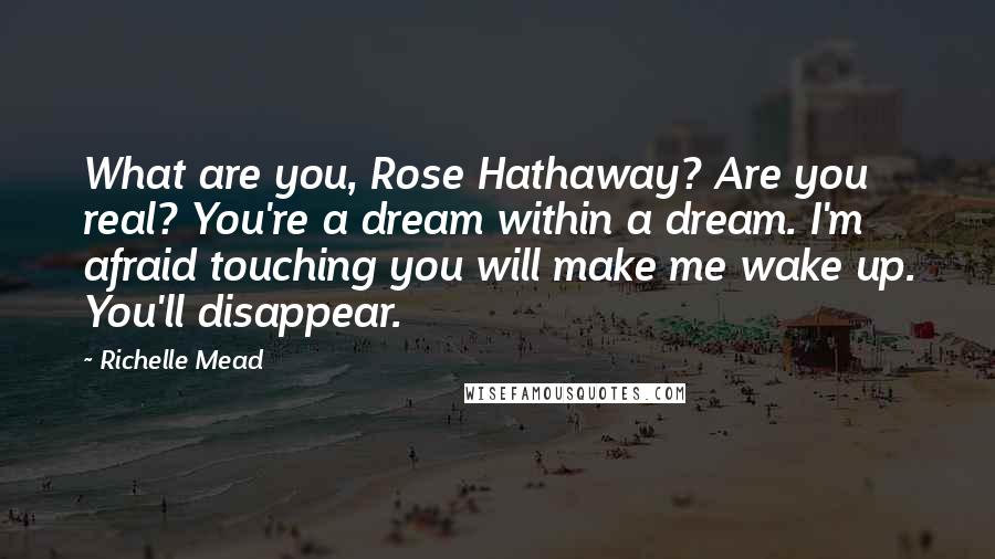 Richelle Mead Quotes: What are you, Rose Hathaway? Are you real? You're a dream within a dream. I'm afraid touching you will make me wake up. You'll disappear.