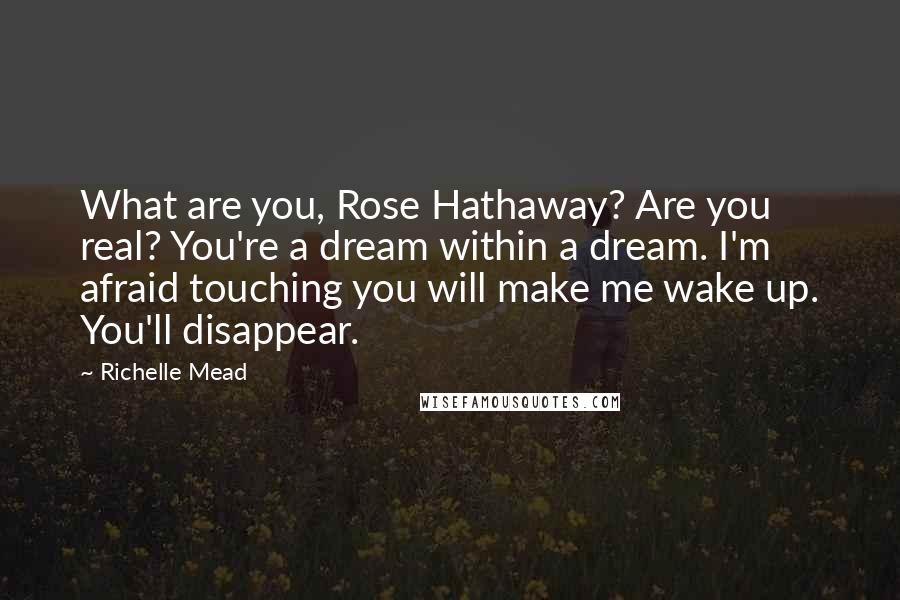Richelle Mead Quotes: What are you, Rose Hathaway? Are you real? You're a dream within a dream. I'm afraid touching you will make me wake up. You'll disappear.