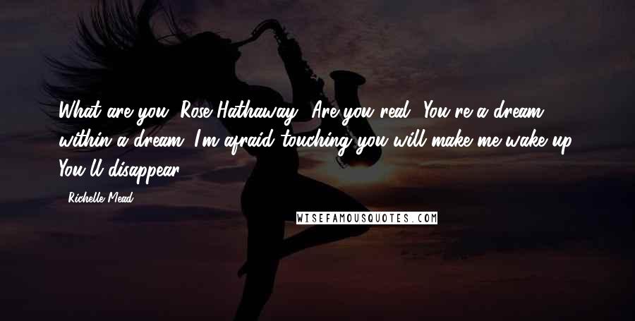 Richelle Mead Quotes: What are you, Rose Hathaway? Are you real? You're a dream within a dream. I'm afraid touching you will make me wake up. You'll disappear.