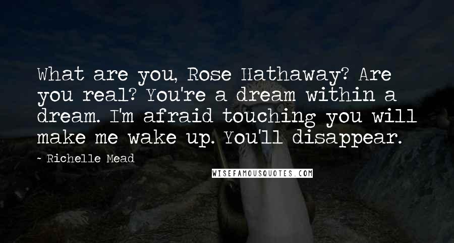 Richelle Mead Quotes: What are you, Rose Hathaway? Are you real? You're a dream within a dream. I'm afraid touching you will make me wake up. You'll disappear.