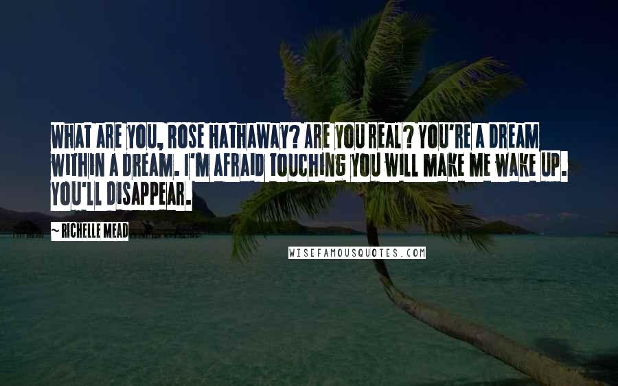 Richelle Mead Quotes: What are you, Rose Hathaway? Are you real? You're a dream within a dream. I'm afraid touching you will make me wake up. You'll disappear.