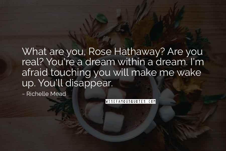 Richelle Mead Quotes: What are you, Rose Hathaway? Are you real? You're a dream within a dream. I'm afraid touching you will make me wake up. You'll disappear.