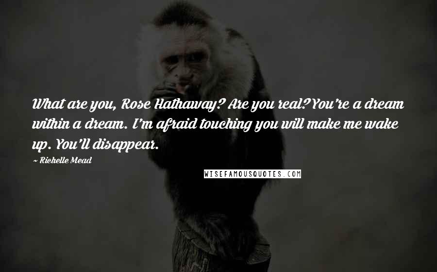 Richelle Mead Quotes: What are you, Rose Hathaway? Are you real? You're a dream within a dream. I'm afraid touching you will make me wake up. You'll disappear.