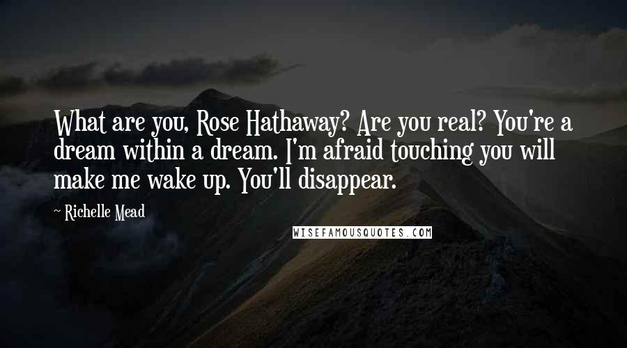 Richelle Mead Quotes: What are you, Rose Hathaway? Are you real? You're a dream within a dream. I'm afraid touching you will make me wake up. You'll disappear.