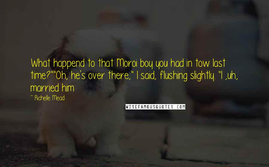 Richelle Mead Quotes: What happend to that Moroi boy you had in tow last time?""Oh, he's over there," I said, flushing slightly. "I ,uh, married him