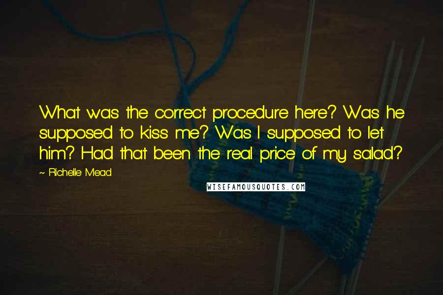 Richelle Mead Quotes: What was the correct procedure here? Was he supposed to kiss me? Was I supposed to let him? Had that been the real price of my salad?