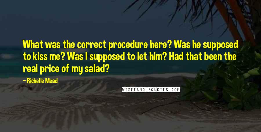 Richelle Mead Quotes: What was the correct procedure here? Was he supposed to kiss me? Was I supposed to let him? Had that been the real price of my salad?