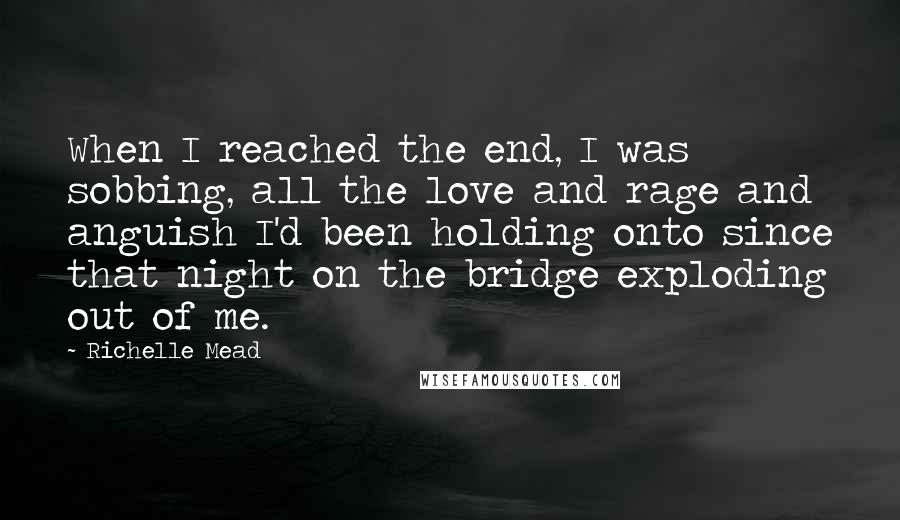 Richelle Mead Quotes: When I reached the end, I was sobbing, all the love and rage and anguish I'd been holding onto since that night on the bridge exploding out of me.