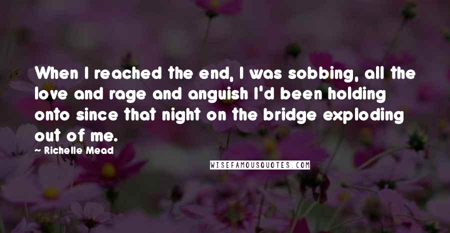 Richelle Mead Quotes: When I reached the end, I was sobbing, all the love and rage and anguish I'd been holding onto since that night on the bridge exploding out of me.