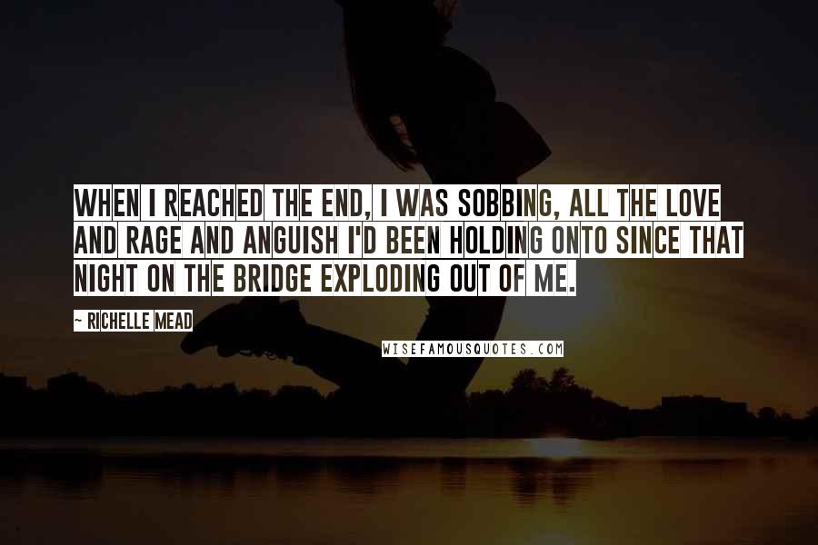 Richelle Mead Quotes: When I reached the end, I was sobbing, all the love and rage and anguish I'd been holding onto since that night on the bridge exploding out of me.