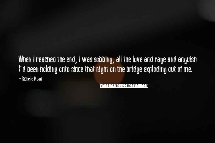 Richelle Mead Quotes: When I reached the end, I was sobbing, all the love and rage and anguish I'd been holding onto since that night on the bridge exploding out of me.