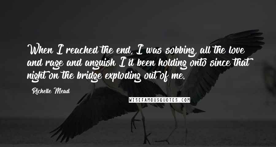 Richelle Mead Quotes: When I reached the end, I was sobbing, all the love and rage and anguish I'd been holding onto since that night on the bridge exploding out of me.