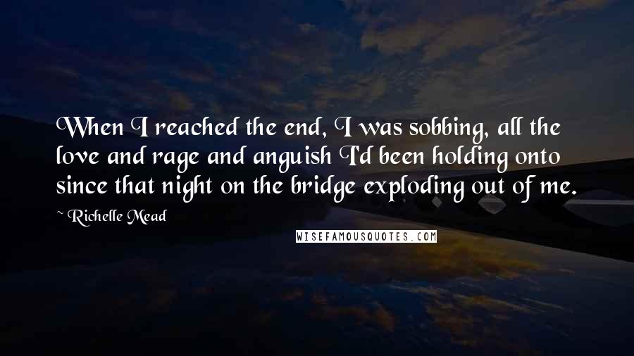 Richelle Mead Quotes: When I reached the end, I was sobbing, all the love and rage and anguish I'd been holding onto since that night on the bridge exploding out of me.