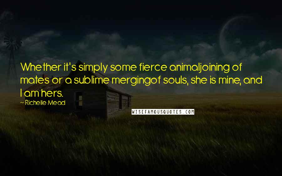 Richelle Mead Quotes: Whether it's simply some fierce animaljoining of mates or a sublime mergingof souls, she is mine, and I am hers.