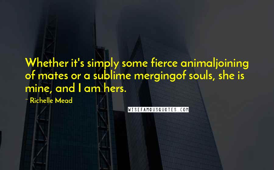 Richelle Mead Quotes: Whether it's simply some fierce animaljoining of mates or a sublime mergingof souls, she is mine, and I am hers.