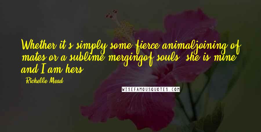 Richelle Mead Quotes: Whether it's simply some fierce animaljoining of mates or a sublime mergingof souls, she is mine, and I am hers.