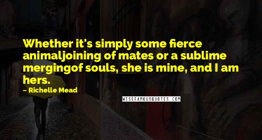 Richelle Mead Quotes: Whether it's simply some fierce animaljoining of mates or a sublime mergingof souls, she is mine, and I am hers.