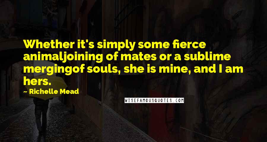 Richelle Mead Quotes: Whether it's simply some fierce animaljoining of mates or a sublime mergingof souls, she is mine, and I am hers.