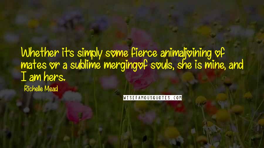 Richelle Mead Quotes: Whether it's simply some fierce animaljoining of mates or a sublime mergingof souls, she is mine, and I am hers.