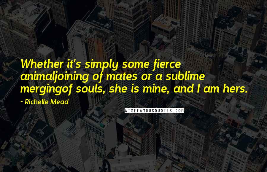 Richelle Mead Quotes: Whether it's simply some fierce animaljoining of mates or a sublime mergingof souls, she is mine, and I am hers.