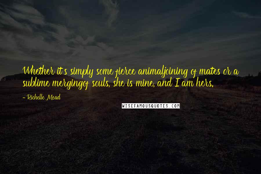 Richelle Mead Quotes: Whether it's simply some fierce animaljoining of mates or a sublime mergingof souls, she is mine, and I am hers.