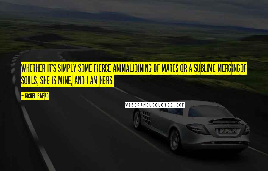 Richelle Mead Quotes: Whether it's simply some fierce animaljoining of mates or a sublime mergingof souls, she is mine, and I am hers.