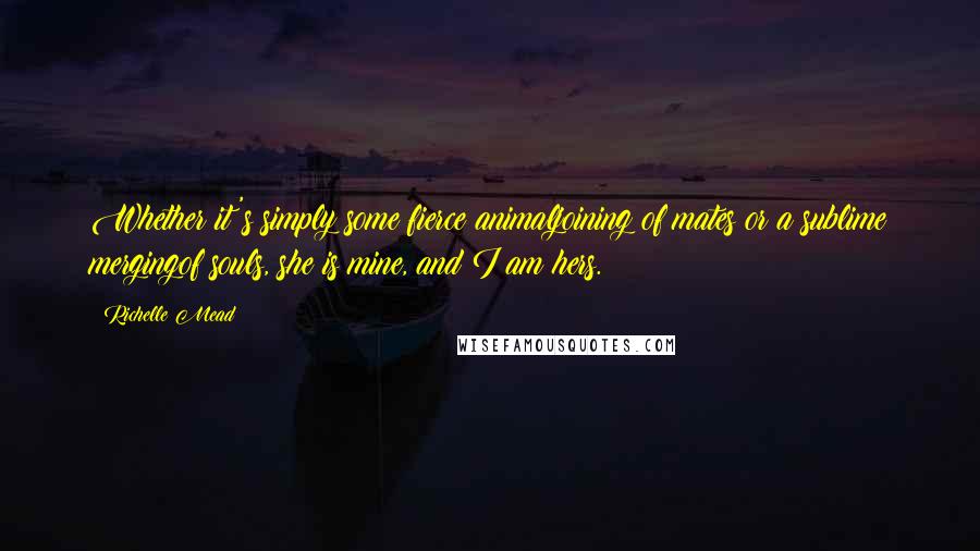 Richelle Mead Quotes: Whether it's simply some fierce animaljoining of mates or a sublime mergingof souls, she is mine, and I am hers.