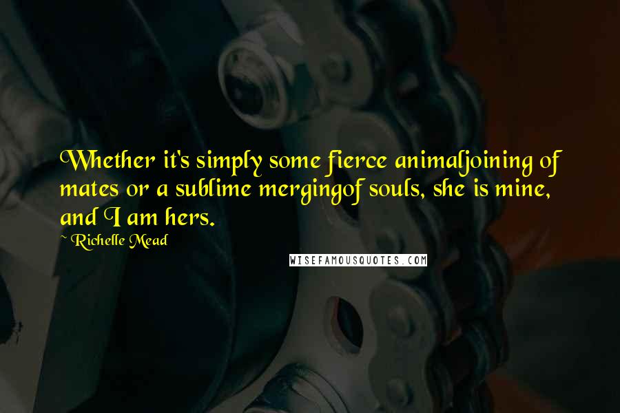 Richelle Mead Quotes: Whether it's simply some fierce animaljoining of mates or a sublime mergingof souls, she is mine, and I am hers.