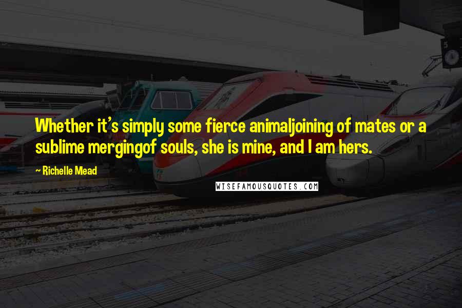 Richelle Mead Quotes: Whether it's simply some fierce animaljoining of mates or a sublime mergingof souls, she is mine, and I am hers.