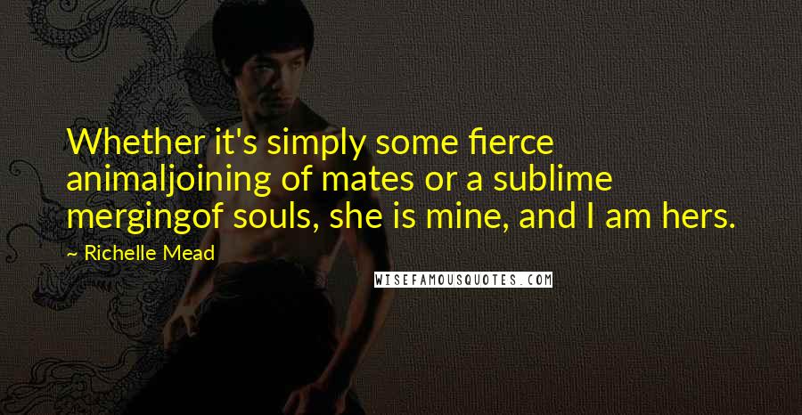 Richelle Mead Quotes: Whether it's simply some fierce animaljoining of mates or a sublime mergingof souls, she is mine, and I am hers.