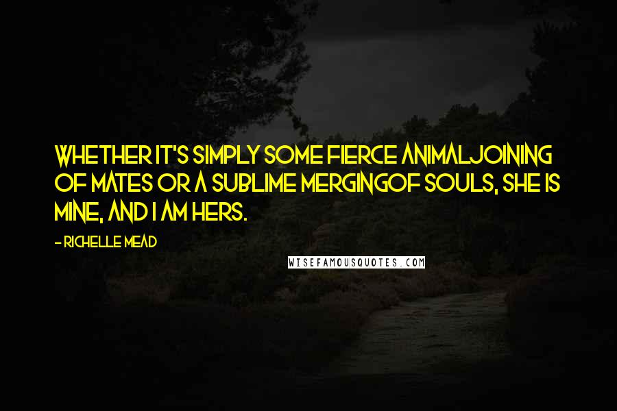 Richelle Mead Quotes: Whether it's simply some fierce animaljoining of mates or a sublime mergingof souls, she is mine, and I am hers.