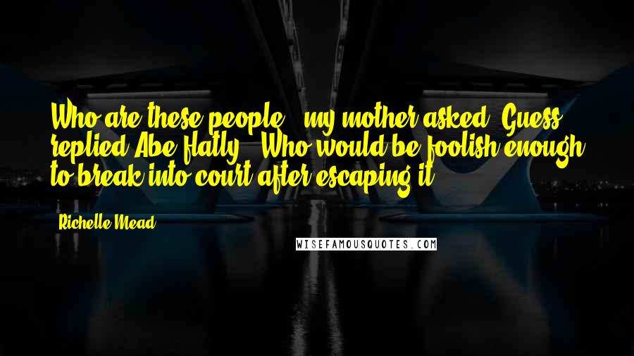 Richelle Mead Quotes: Who are these people?" my mother asked."Guess," replied Abe flatly. "Who would be foolish enough to break into court after escaping it?