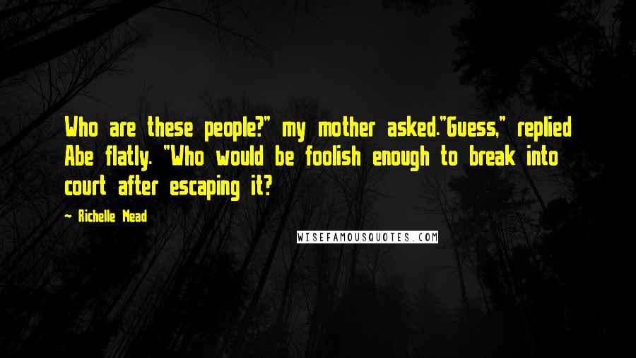 Richelle Mead Quotes: Who are these people?" my mother asked."Guess," replied Abe flatly. "Who would be foolish enough to break into court after escaping it?