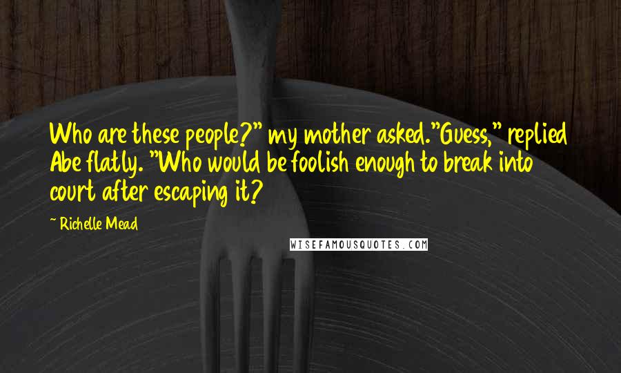 Richelle Mead Quotes: Who are these people?" my mother asked."Guess," replied Abe flatly. "Who would be foolish enough to break into court after escaping it?