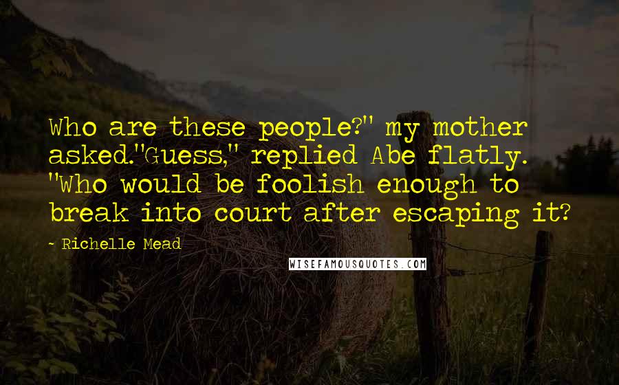 Richelle Mead Quotes: Who are these people?" my mother asked."Guess," replied Abe flatly. "Who would be foolish enough to break into court after escaping it?