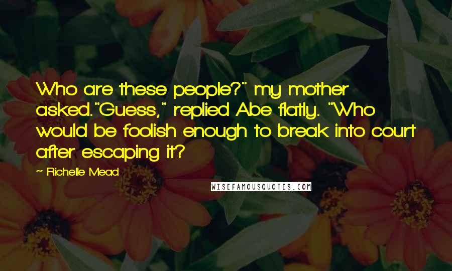 Richelle Mead Quotes: Who are these people?" my mother asked."Guess," replied Abe flatly. "Who would be foolish enough to break into court after escaping it?