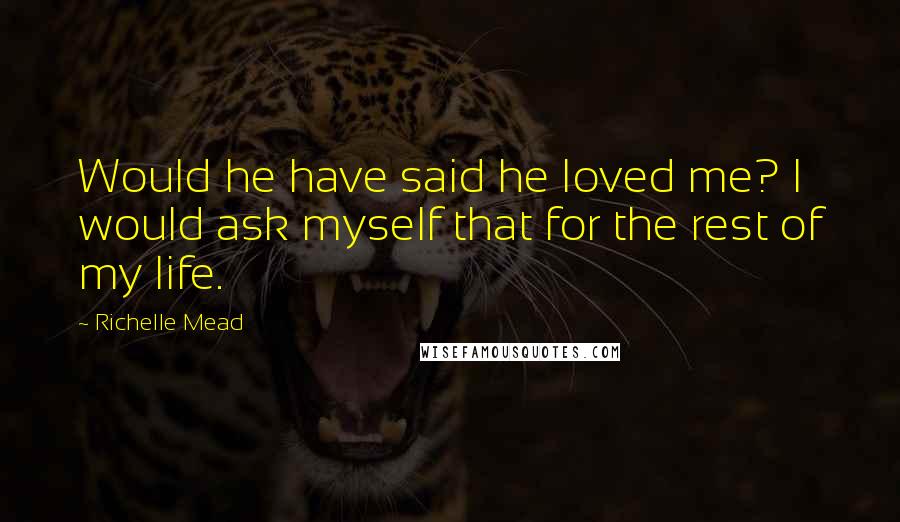 Richelle Mead Quotes: Would he have said he loved me? I would ask myself that for the rest of my life.