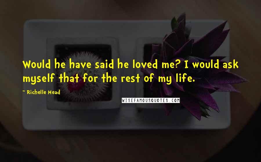 Richelle Mead Quotes: Would he have said he loved me? I would ask myself that for the rest of my life.