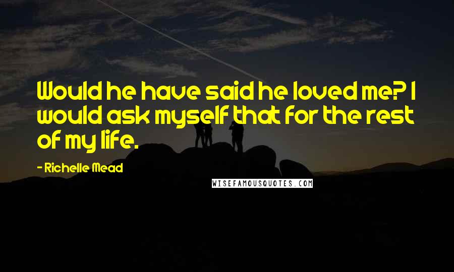 Richelle Mead Quotes: Would he have said he loved me? I would ask myself that for the rest of my life.