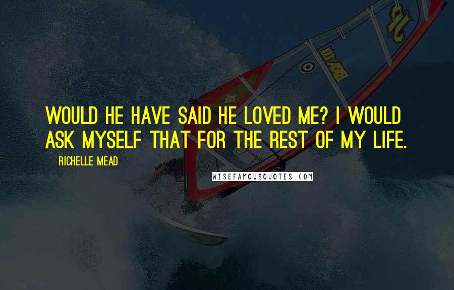 Richelle Mead Quotes: Would he have said he loved me? I would ask myself that for the rest of my life.