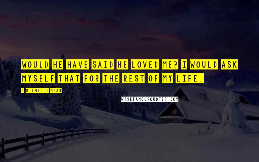 Richelle Mead Quotes: Would he have said he loved me? I would ask myself that for the rest of my life.